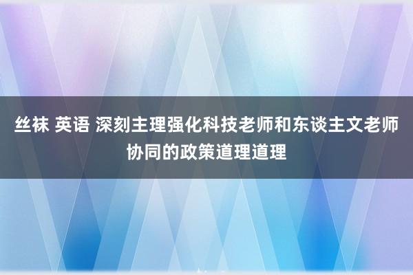 丝袜 英语 深刻主理强化科技老师和东谈主文老师协同的政策道理道理