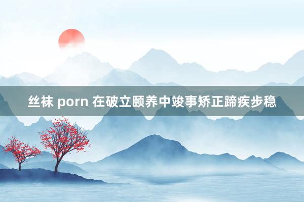 丝袜 porn 在破立颐养中竣事矫正蹄疾步稳