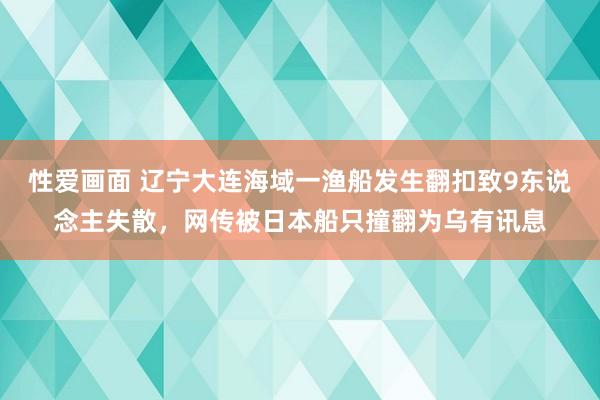 性爱画面 辽宁大连海域一渔船发生翻扣致9东说念主失散，网传被日本船只撞翻为乌有讯息