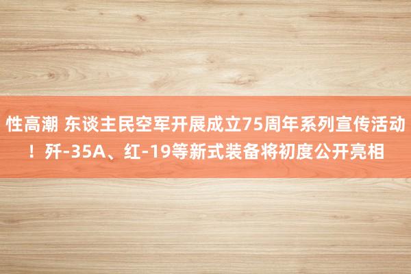 性高潮 东谈主民空军开展成立75周年系列宣传活动！歼-35A、红-19等新式装备将初度公开亮相