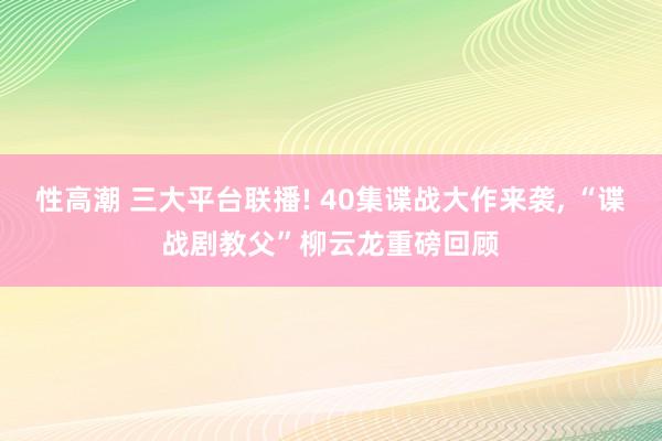 性高潮 三大平台联播! 40集谍战大作来袭， “谍战剧教父”柳云龙重磅回顾