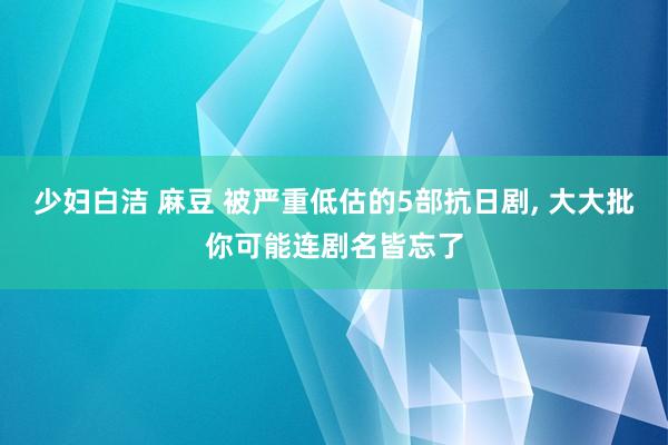 少妇白洁 麻豆 被严重低估的5部抗日剧， 大大批你可能连剧名皆忘了