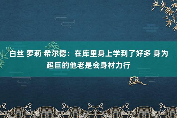 白丝 萝莉 希尔德：在库里身上学到了好多 身为超巨的他老是会身材力行