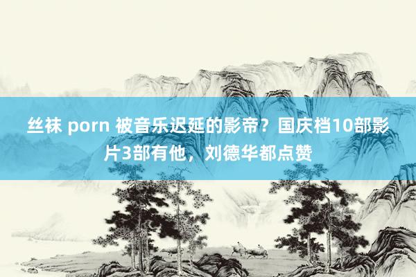 丝袜 porn 被音乐迟延的影帝？国庆档10部影片3部有他，