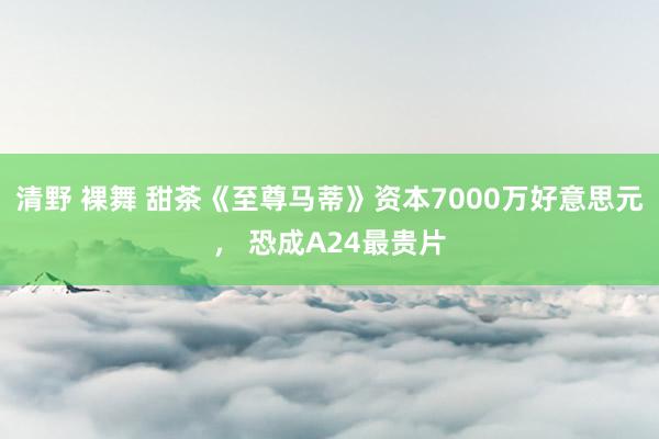 清野 裸舞 甜茶《至尊马蒂》资本7000万好意思元， 恐成A