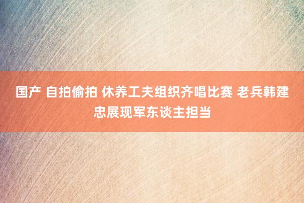 国产 自拍偷拍 休养工夫组织齐唱比赛 老兵韩建忠展现军东谈主担当