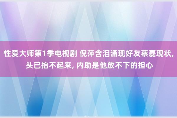 性爱大师第1季电视剧 倪萍含泪涌现好友蔡磊现状， 头已抬不起来， 内助是他放不下的担心