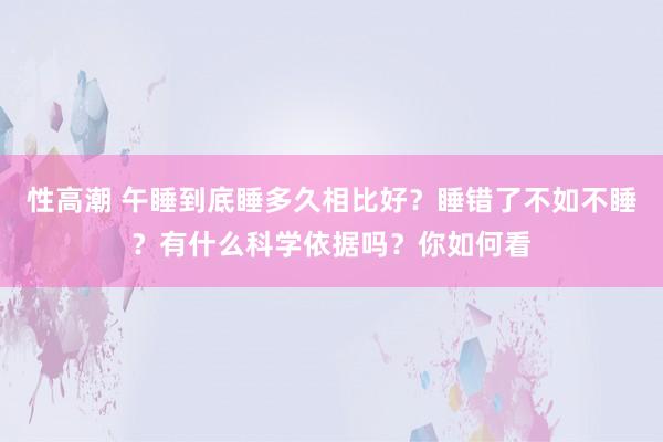 性高潮 午睡到底睡多久相比好？睡错了不如不睡？有什么科学依据吗？你如何看