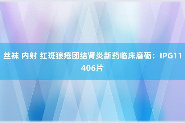 丝袜 内射 红斑狼疮团结肾炎新药临床磨砺：IPG11406片