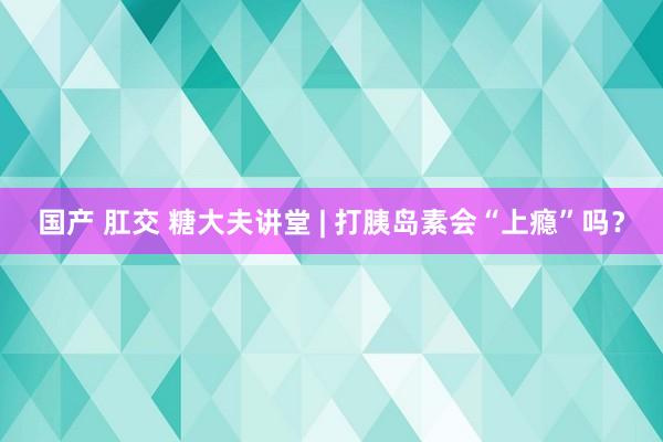 国产 肛交 糖大夫讲堂 | 打胰岛素会“上瘾”吗？