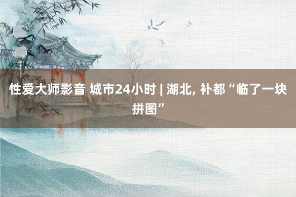 性爱大师影音 城市24小时 | 湖北， 补都“临了一块拼图”