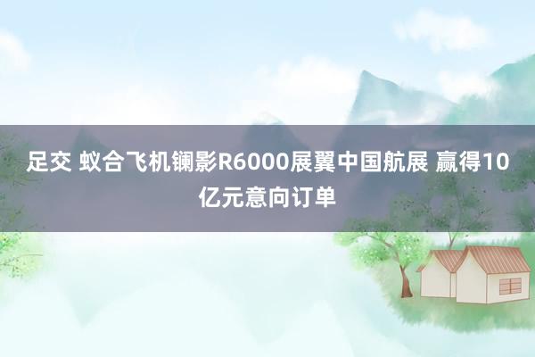 足交 蚁合飞机镧影R6000展翼中国航展 赢得10亿元意向订单