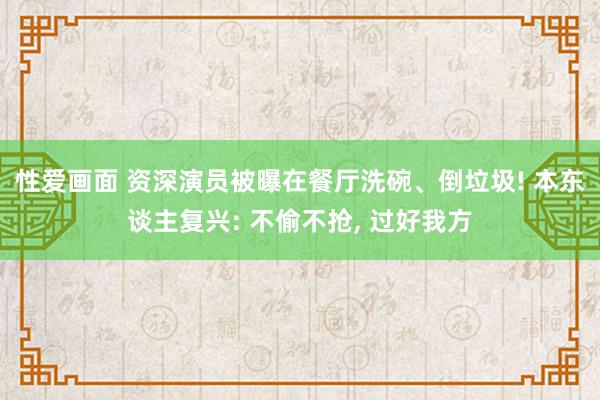 性爱画面 资深演员被曝在餐厅洗碗、倒垃圾! 本东谈主复兴: 不偷不抢， 过好我方