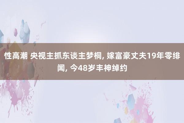 性高潮 央视主抓东谈主梦桐， 嫁富豪丈夫19年零绯闻， 今48岁丰神绰约