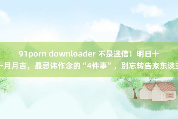 91porn downloader 不是迷信！明日十一月月吉，最忌讳作念的“4件事”，别忘转告家东谈主