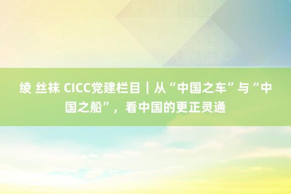 绫 丝袜 CICC党建栏目｜从“中国之车”与“中国之船”，看中国的更正灵通