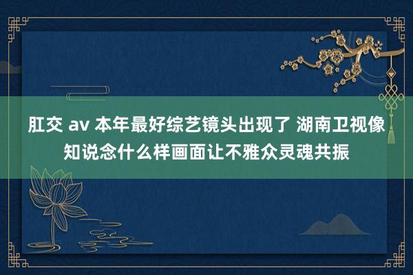 肛交 av 本年最好综艺镜头出现了 湖南卫视像知说念什么样画面让不雅众灵魂共振