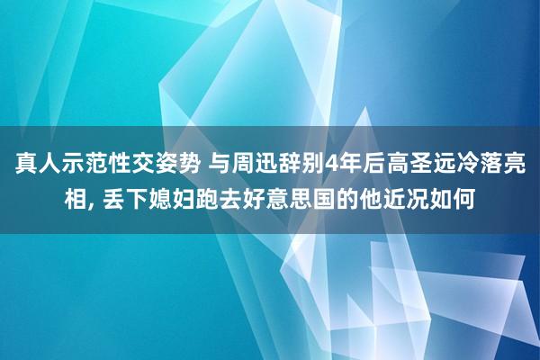 真人示范性交姿势 与周迅辞别4年后高圣远冷落亮相， 丢下媳妇跑去好意思国的他近况如何