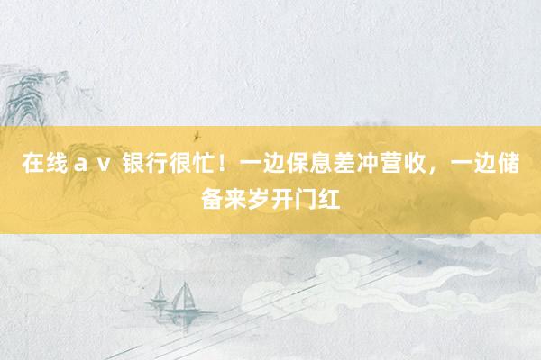 在线ａｖ 银行很忙！一边保息差冲营收，一边储备来岁开门红