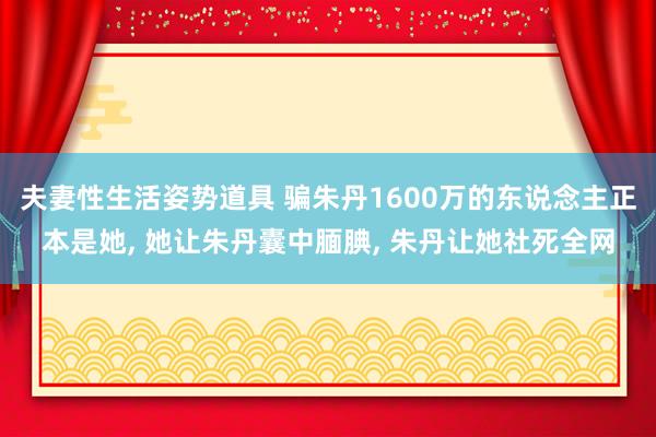 夫妻性生活姿势道具 骗朱丹1600万的东说念主正本是她， 她让朱丹囊中腼腆， 朱丹让她社死全网