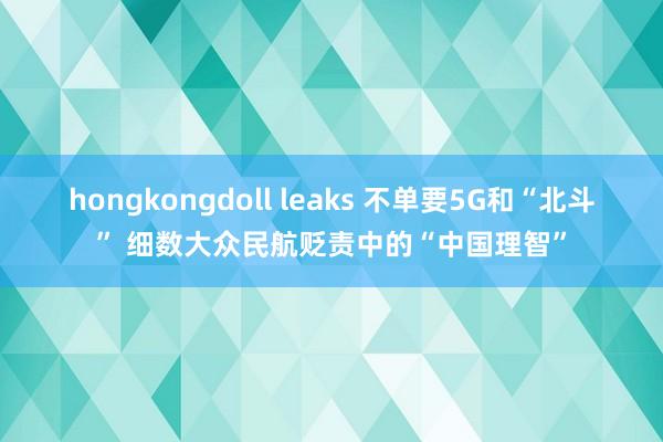 hongkongdoll leaks 不单要5G和“北斗” 细数大众民航贬责中的“中国理智”