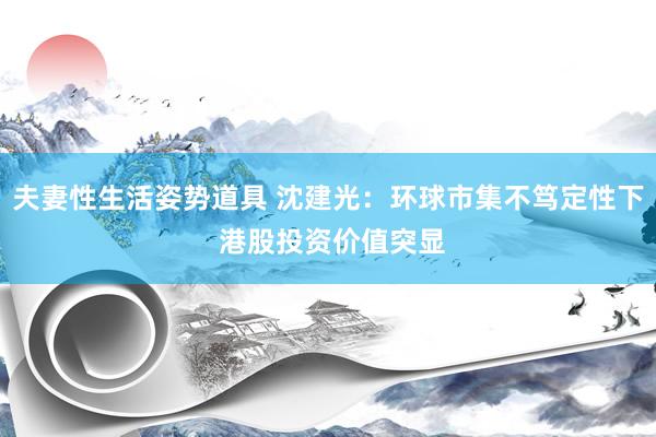 夫妻性生活姿势道具 沈建光：环球市集不笃定性下 港股投资价值突显