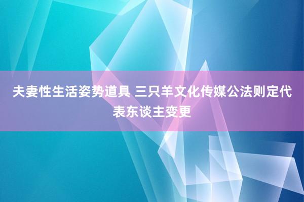 夫妻性生活姿势道具 三只羊文化传媒公法则定代表东谈主变更