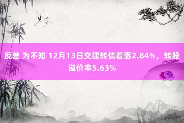 反差 为不知 12月13日交建转债着落2.84%，转股溢价率5.63%