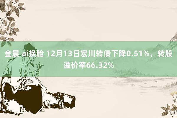 金晨 ai换脸 12月13日宏川转债下降0.51%，转股溢价率66.32%