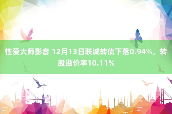 性爱大师影音 12月13日联诚转债下落0.94%，转股溢价率10.11%