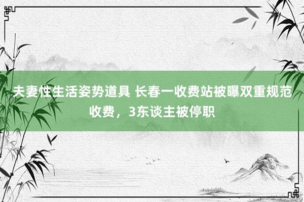 夫妻性生活姿势道具 长春一收费站被曝双重规范收费，3东谈主被停职