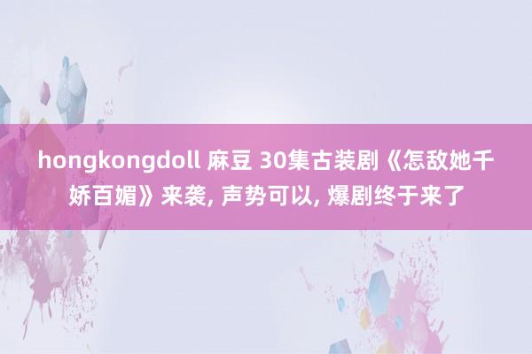 hongkongdoll 麻豆 30集古装剧《怎敌她千娇百媚》来袭， 声势可以， 爆剧终于来了