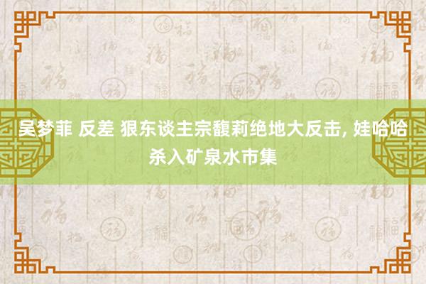 吴梦菲 反差 狠东谈主宗馥莉绝地大反击， 娃哈哈杀入矿泉水市集