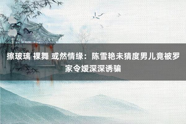 擦玻璃 裸舞 或然情缘：陈雪艳未猜度男儿竟被罗家令嫒深深诱骗