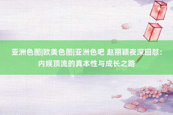 亚洲色图|欧美色图|亚洲色吧 赵丽颖夜深回怼：内娱顶流的真本性与成长之路