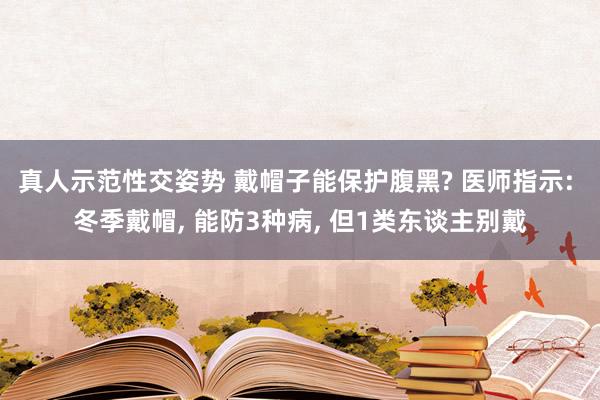 真人示范性交姿势 戴帽子能保护腹黑? 医师指示: 冬季戴帽， 能防3种病， 但1类东谈主别戴