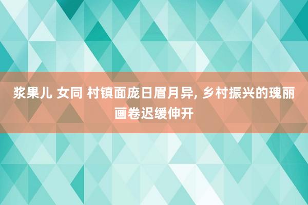 浆果儿 女同 村镇面庞日眉月异， 乡村振兴的瑰丽画卷迟缓伸开