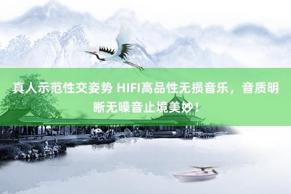 真人示范性交姿势 HIFI高品性无损音乐，音质明晰无噪音止境美妙！