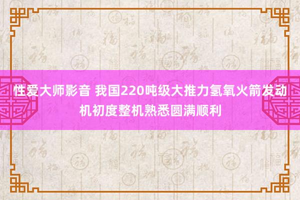 性爱大师影音 我国220吨级大推力氢氧火箭发动机初度整机熟悉圆满顺利