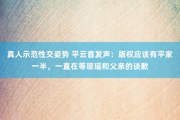 真人示范性交姿势 平云首发声：版权应该有平家一半，一直在等琼瑶和父亲的谈歉