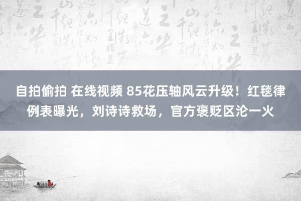 自拍偷拍 在线视频 85花压轴风云升级！红毯律例表曝光，刘诗诗救场，官方褒贬区沦一火