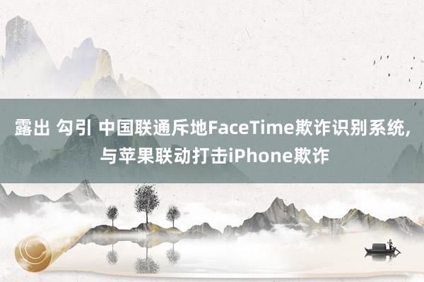 露出 勾引 中国联通斥地FaceTime欺诈识别系统， 与苹果联动打击iPhone欺诈