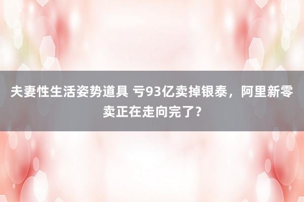 夫妻性生活姿势道具 亏93亿卖掉银泰，阿里新零卖正在走向完了？