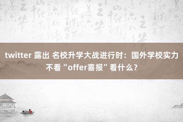 twitter 露出 名校升学大战进行时：国外学校实力不看“offer喜报”看什么？