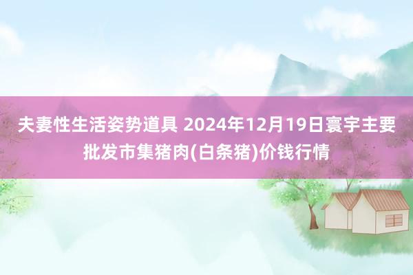 夫妻性生活姿势道具 2024年12月19日寰宇主要批发市集猪肉(白条猪)价钱行情