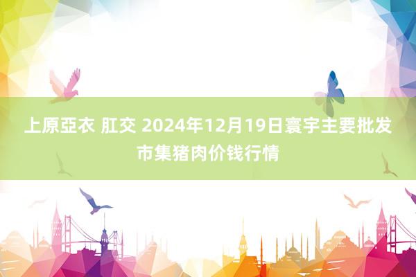 上原亞衣 肛交 2024年12月19日寰宇主要批发市集猪肉价钱行情