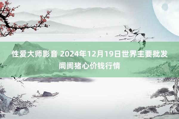 性爱大师影音 2024年12月19日世界主要批发阛阓猪心价钱行情