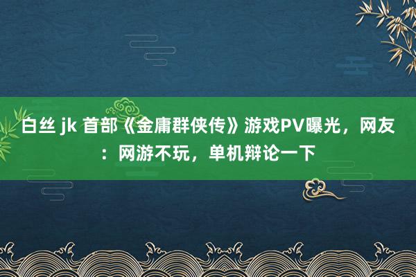 白丝 jk 首部《金庸群侠传》游戏PV曝光，网友：网游不玩，单机辩论一下