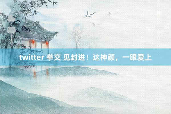 twitter 拳交 见封进！这神颜，一眼爱上