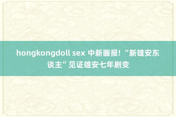 hongkongdoll sex 中新画报! “新雄安东谈主”见证雄安七年剧变